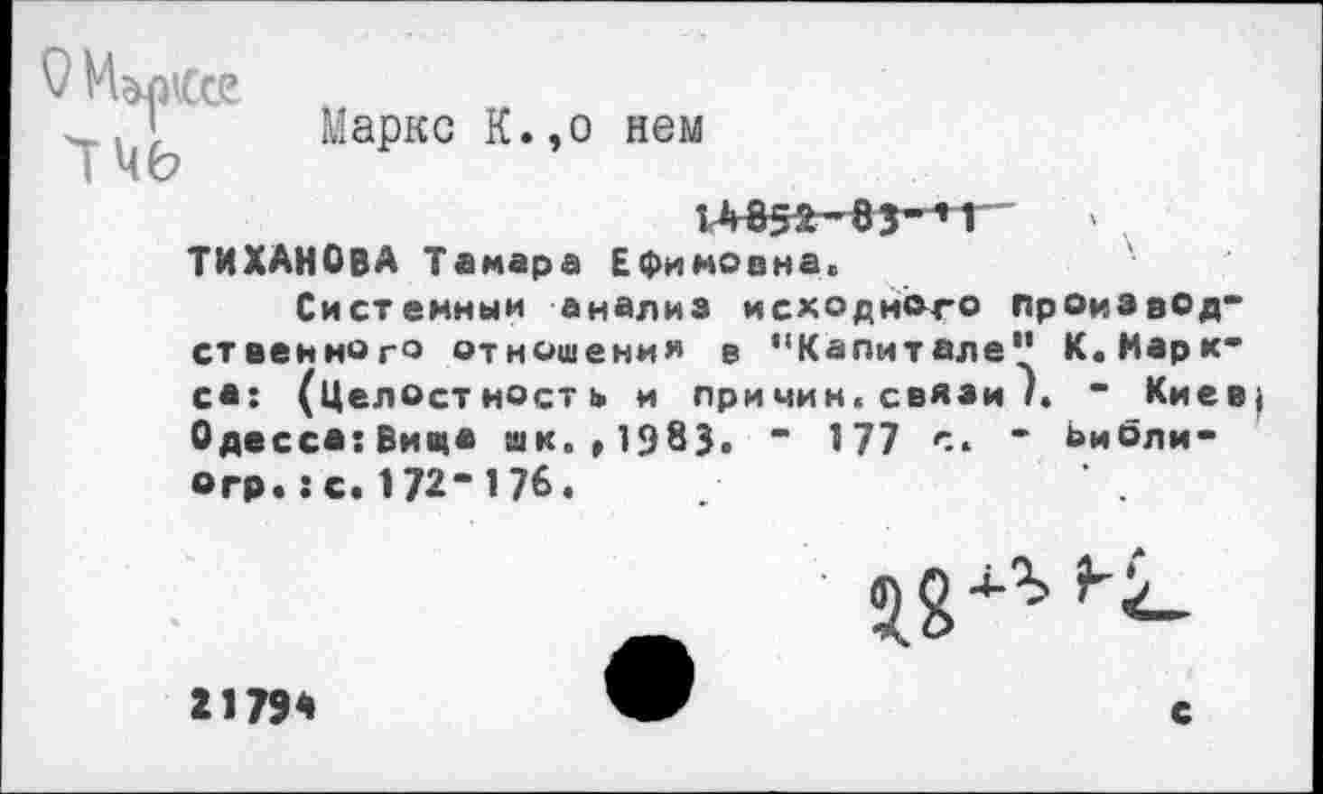 ﻿ФИшСсе
ТЧЬ
Маркс К.,о нем
14352-83-’1 ТИХАНОВА Тамара Ефимовна.
Системный анализ исходного производственного отношения в ’‘Капитале1’ К. Маркса: (Целостность и причин, связи /. - Киев Одесса:Вица шк. »1983. “ 177 с. - Ьибли-©гр.: с. 172- 176.